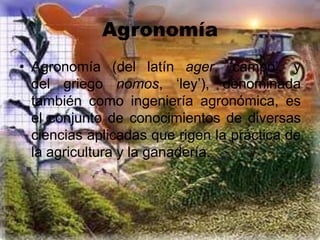 Agronomía
• Agronomía (del latín ager, ‘campo’, y
del griego nomos, ‘ley’), denominada
también como ingeniería agronómica, es
el conjunto de conocimientos de diversas
ciencias aplicadas que rigen la práctica de
la agricultura y la ganadería.
 