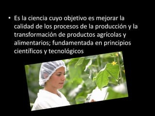 • Es la ciencia cuyo objetivo es mejorar la
calidad de los procesos de la producción y la
transformación de productos agrícolas y
alimentarios; fundamentada en principios
científicos y tecnológicos
 