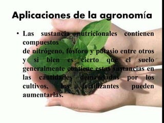 Aplicaciones de la agronomía
• Las sustancia nutricionales contienen
compuestos
de nitrógeno, fósforo y potasio entre otros
y si bien es cierto que el suelo
generalmente contiene estas sustancias en
las cantidades demandadas por los
cultivos, los fertilizantes pueden
aumentarlas.
 