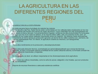 LA AGRICULTURA EN LAS 
DIFERENTES REGIONES DEL 
PERU 
 
 LA AGRICULTURA EN LA COSTA PERUANA 
 
La costa peruana tiene el privilegio de ostentar las mejores 
tierras decultivo del Perú. Están tierras están conformadas por los vallesaluviales emplazados en los ríos 
de la vertiente del Pacífico.Son tierras de origen aluviónico, cuyos materiales han sido acarreadospor los 
ríos desde el interior del país. Convenientemente irrigadas, sontierras de alta productividad.Por la escasez 
de agua que hay en la costa se obtiene, en la mayoría delos valles, sólo una cosecha al año; pero, en 
aquellos en los cuales sehan realizado importantes obras de irrigación. Se obtienen hasta doscosechas, 
aumentando al mismo tiempo la producción agrícola.Las tierras de los valles costeños son, asimismo, las 
mejores explotadasde Perú. En efecto, la agricultura costeña es intensiva, con lassiguientes 
características: 
 - 
 Tiene altos rendimientos en la producción y elevadaproductividad. 
 - 
 Tiene adecuada dirección técnica, suministrada por personalespecializado que conoce las técnicas 
agrícolas, es decir, la formade mejorar la fertilidad de los suelos utilizando abonos, la formade combatir las 
plagas utilizando insecticidas y fungicidas. 
 - 
 Es mecanizada, es decir, se utilizan maquinarias en los diversosprocesos de la agricultura. 
 - 
 Predominan los cultivos industriales, como la caña de azúcar, elalgodón o los frutales, que son productos 
de alta rentabilidad. 
 - 
 Dispone de recursos financieros o adecuada asistencia crediticia 
 