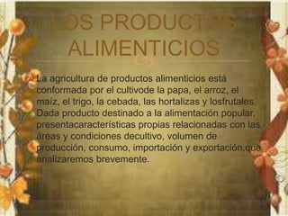 LOS PRODUCTOS 
ALIMENTICIOS 
 
 La agricultura de productos alimenticios está 
conformada por el cultivode la papa, el arroz, el 
maíz, el trigo, la cebada, las hortalizas y losfrutales. 
Dada producto destinado a la alimentación popular, 
presentacaracterísticas propias relacionadas con las 
áreas y condiciones decultivo, volumen de 
producción, consumo, importación y exportación,que 
analizaremos brevemente. 
 