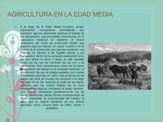 AGRICULTURA EN LA EDAD MEDIA 
 A lo largo de la Edad Media europea, surgen 
importantes innovaciones tecnológicas que 
aportarán algunos elementos positivos al trabajo de 
los campesinos. Las principales innovaciones en la 
agricultura medieval se debieron al mayor 
dinamismo del modo de producción feudal, que 
suponía para los siervos un mayor incentivo en la 
mejora de la producción que para los esclavos. Las 
Partidas de Alfonso X de Castilla definen a los 
campesinos dentro de la sociedad estamental como 
los que labran la tierra e fazen en ella aquellas 
cosas por las que los hombres han de vivir y de 
mantenerse. Este campesinado activo fue la fuerza 
fundamental del trabajo en la sociedad medieval. La 
introducción del uso de arados pesados (con ruedas 
y vertedera) permitió un cultivo más profundo de los 
suelos del norte de Europa (se incorporó a lo largo 
del siglo XI en las regiones al norte de los Alpes, 
mientras que los suelos frágiles de la zona 
mediterránea seguían vinculados al arado romano). 
Los molinos hidráulicos (posteriormente los de 
viento introducidos desde Persia) incrementaron de 
forma importante la productividad del trabajo, al 
igual que la mejora paulatina de los aperos 
agrícolas, como nuevos tipos de trillos, hoces y 
guadañas. 
 