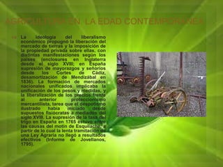 AGRICULTURA EN LA EDAD CONTEMPORANEA 
 La ideología del liberalismo 
económico propugnó la liberación del 
mercado de tierras y la imposición de 
la propiedad privada sobre ellas, con 
distintas manifestaciones según los 
países (enclosures en Inglaterra 
desde el siglo XVIII; en España 
supresión de mayorazgos y señoríos 
desde los Cortes de Cádiz, 
desamortización de Mendizábal en 
1836). La formación de mercados 
nacionales unificados implicaba la 
unificación de los pesos y medidas, y 
la liberalización de los precios frente 
al anterior proteccionismo 
mercantilista, tarea que el despotismo 
ilustrado había iniciado desde 
supuestos fisiócratas a mediados del 
siglo XVIII. La supresión de la tasa del 
trigo en España en 1765 estuvo entre 
las causas del motín de Esquilache, a 
partir de lo cual la lenta tramitación de 
una Ley Agraria no llegó a resultados 
efectivos (Informe de Jovellanos, 
1795). 
 