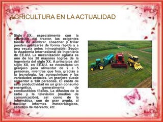 AGRICULTURA EN LA ACTUALIDAD 
 Siglo XX, especialmente con la 
aparición del tractor, las exigentes 
tareas de sembrar, cosechar y trillar 
pueden realizarse de forma rápida y a 
una escala antes inimaginable. Según 
la Academia Internacional de Ingeniería 
de EE.UU. La mecanización agraria es 
uno de los 20 mayores logros de la 
ingeniería del siglo XX. A principios del 
siglo XX, en EE.UU. se necesitaba un 
granjero para alimentar de 2 a 5 
personas, mientras que hoy, gracias a 
la tecnología, los agroquímicos y las 
variedades actuales, un granjero puede 
alimentar a 130 personas. El costo de 
esta productividad es un gran consumo 
energético, generalmente de 
combustibles fósiles. La difusión de la 
radio y la televisión (medios de 
comunicación), así como de la 
informática, son de gran ayuda, al 
facilitar informes meteorológicos, 
estudios de mercado, etc 
 