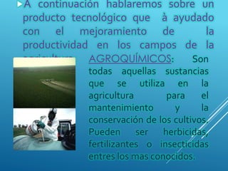 AGROQUÍMICOS: Son
todas aquellas sustancias
que se utiliza en la
agricultura para el
mantenimiento y la
conservación de los cultivos.
Pueden ser herbicidas,
fertilizantes o insecticidas
entres los mas conocidos.
A continuación hablaremos sobre un
producto tecnológico que à ayudado
con el mejoramiento de la
productividad en los campos de la
agricultura:
 