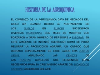 EL COMIENZO DE LA AGROQUÍMICA DATA DE MEDIADOS DEL
SIGLO XIX CUANDO DEBIDO AL AGOTAMIENTO DE
LOS SUELOS EN EUROPA SUCEDIERON
DIVERSAS HAMBRUNAS CON MILES DE MUERTES QUE
FORZARON A GRAN NÚMERO DE PERSONAS A EMIGRAR. EN
ESTE AMBIENTE SE INTENTÓ AVERIGUAR CÓMO SE PODÍA
MEJORAR LA PRODUCCIÓN AGRARIA. UN QUÍMICO QUE
DESTACÓ ESPECIALMENTE EN ESTE LABOR ERA JUSTUS
LIEBIG. ANALIZANDO LAS CENIZAS DE
LAS PLANTAS CONCLUYÓ QUÉ ELEMENTOS ERAN
NECESARIOS PARA SU CRECIMIENTO APARTE DEL DIÓXIDO DE
CARBONO ABSORBIDO DEL AIRE
HISTORIA DE LA AGROQUIMICA
 