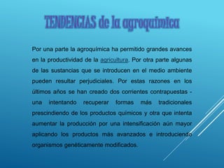 TENDENCIAS de la agroquímica
Por una parte la agroquímica ha permitido grandes avances
en la productividad de la agricultura. Por otra parte algunas
de las sustancias que se introducen en el medio ambiente
pueden resultar perjudiciales. Por estas razones en los
últimos años se han creado dos corrientes contrapuestas -
una intentando recuperar formas más tradicionales
prescindiendo de los productos químicos y otra que intenta
aumentar la producción por una intensificación aún mayor
aplicando los productos más avanzados e introduciendo
organismos genéticamente modificados.
 