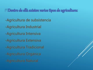 -Agricultura de subsistencia
-Agricultura Industrial
-Agricultura Intensiva
-Agricultura Extensiva
-Agricultura Tradicional
-Agricultura Orgánica
-Agricultura Natural
 Dentro de ellà existen varios tipos de agricultura:
 