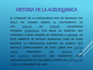 EL COMIENZO DE LA AGROQUÍMICA DATA DE MEDIADOS DEL
SIGLO XIX CUANDO DEBIDO AL AGOTAMIENTO DE
LOS SUELOS EN EUROPA SUCEDIERON
DIVERSAS HAMBRUNAS CON MILES DE MUERTES QUE
FORZARON A GRAN NÚMERO DE PERSONAS A EMIGRAR. EN
ESTE AMBIENTE SE INTENTÓ AVERIGUAR CÓMO SE PODÍA
MEJORAR LA PRODUCCIÓN AGRARIA. UN QUÍMICO QUE
DESTACÓ ESPECIALMENTE EN ESTE LABOR ERA JUSTUS
LIEBIG. ANALIZANDO LAS CENIZAS DE
LAS PLANTAS CONCLUYÓ QUÉ ELEMENTOS ERAN
NECESARIOS PARA SU CRECIMIENTO APARTE DEL DIÓXIDO DE
CARBONO ABSORBIDO DEL AIRE
HISTORIA DE LA AGROQUIMICA
 