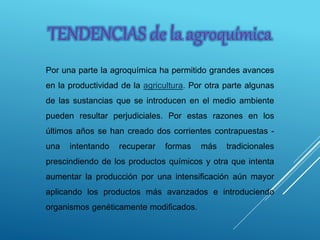 TENDENCIAS de la agroquímica
Por una parte la agroquímica ha permitido grandes avances
en la productividad de la agricultura. Por otra parte algunas
de las sustancias que se introducen en el medio ambiente
pueden resultar perjudiciales. Por estas razones en los
últimos años se han creado dos corrientes contrapuestas -
una intentando recuperar formas más tradicionales
prescindiendo de los productos químicos y otra que intenta
aumentar la producción por una intensificación aún mayor
aplicando los productos más avanzados e introduciendo
organismos genéticamente modificados.
 