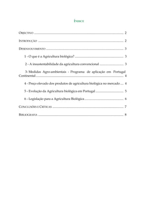 ÍNDICE 
OBJECTIVO ................................................................................................................ 2 
INTRODUÇÃO ........................................................................................................... 2 
DESENVOLVIMENTO ................................................................................................. 3 
1 - O que é a Agricultura biológica?............................................................. 3 
2 - A insustentabilidade da agricultura convencional.............................. 3 
3- Medidas Agro-ambientais - Programa de aplicação em Portugal Continental.............................................................................................................. 4 
4 - Preço elevado dos produtos de agricultura biológica no mercado.... 4 
5 - Evolução da Agricultura biológica em Portugal................................... 5 
6 - Legislação para a Agricultura Biológica................................................. 6 
CONCLUSÕES E CRÍTICAS ......................................................................................... 7 
BIBLIOGRAFIA ........................................................................................................... 8 
 