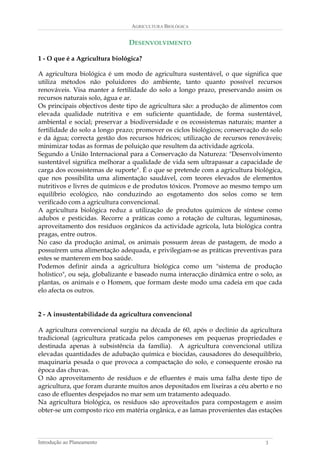 AGRICULTURA BIOLÓGICA 
DESENVOLVIMENTO 
1 - O que é a Agricultura biológica? 
A agricultura biológica é um modo de agricultura sustentável, o que significa que utiliza métodos não poluidores do ambiente, tanto quanto possível recursos renováveis. Visa manter a fertilidade do solo a longo prazo, preservando assim os recursos naturais solo, água e ar. 
Os principais objectivos deste tipo de agricultura são: a produção de alimentos com elevada qualidade nutritiva e em suficiente quantidade, de forma sustentável, ambiental e social; preservar a biodiversidade e os ecossistemas naturais; manter a fertilidade do solo a longo prazo; promover os ciclos biológicos; conservação do solo e da água; correcta gestão dos recursos hídricos; utilização de recursos renováveis; minimizar todas as formas de poluição que resultem da actividade agrícola. 
Segundo a União Internacional para a Conservação da Natureza: "Desenvolvimento sustentável significa melhorar a qualidade de vida sem ultrapassar a capacidade de carga dos ecossistemas de suporte". É o que se pretende com a agricultura biológica, que nos possibilita uma alimentação saudável, com teores elevados de elementos nutritivos e livres de químicos e de produtos tóxicos. Promove ao mesmo tempo um equilíbrio ecológico, não conduzindo ao esgotamento dos solos como se tem verificado com a agricultura convencional. 
A agricultura biológica reduz a utilização de produtos químicos de síntese como adubos e pesticidas. Recorre a práticas como a rotação de culturas, leguminosas, aproveitamento dos resíduos orgânicos da actividade agrícola, luta biológica contra pragas, entre outros. 
No caso da produção animal, os animais possuem áreas de pastagem, de modo a possuírem uma alimentação adequada, e privilegiam-se as práticas preventivas para estes se manterem em boa saúde. 
Podemos definir ainda a agricultura biológica como um "sistema de produção holístico", ou seja, globalizante e baseado numa interacção dinâmica entre o solo, as plantas, os animais e o Homem, que formam deste modo uma cadeia em que cada elo afecta os outros. 
2 - A insustentabilidade da agricultura convencional 
A agricultura convencional surgiu na década de 60, após o declínio da agricultura tradicional (agricultura praticada pelos camponeses em pequenas propriedades e destinada apenas à subsistência da família). A agricultura convencional utiliza elevadas quantidades de adubação química e biocidas, causadores do desequilíbrio, maquinaria pesada o que provoca a compactação do solo, e consequente erosão na época das chuvas. 
O não aproveitamento de resíduos e de efluentes é mais uma falha deste tipo de agricultura, que foram durante muitos anos depositados em lixeiras a céu aberto e no caso de efluentes despejados no mar sem um tratamento adequado. 
Na agricultura biológica, os resíduos são aproveitados para compostagem e assim obter-se um composto rico em matéria orgânica, e as lamas provenientes das estações 
Introdução ao Planeamento 3 
 