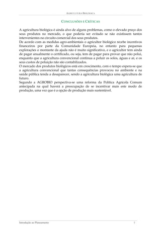 AGRICULTURA BIOLÓGICA 
CONCLUSÕES E CRÍTICAS 
A agricultura biológica é ainda alvo de alguns problemas, como o elevado preço dos seus produtos no mercado, o que poderia ser evitado se não existissem tantos intervenientes no circuito comercial dos seus produtos. 
De acordo com as medidas agro-ambientais o agricultor biológico recebe incentivos financeiros por parte da Comunidade Europeia, no entanto para pequenas explorações o montante da ajuda não é muito significativo, e o agricultor tem ainda de pagar anualmente o certificado, ou seja, tem de pagar para provar que não polui, enquanto que a agricultura convencional continua a poluir os solos, águas e ar, e os seus custos de poluição não são contabilizados. 
O mercado dos produtos biológicos está em crescimento, com o tempo espera-se que a agricultura convencional que tantas consequências provocou no ambiente e na saúde pública tenda a desaparecer, sendo a agricultura biológica uma agricultura de futuro. 
Segundo a AGROBIO perspectiva-se uma reforma da Política Agrícola Comum antecipada na qual haverá a preocupação de se incentivar mais este modo de produção, uma vez que é a opção de produção mais sustentável. 
Introdução ao Planeamento 7 
 