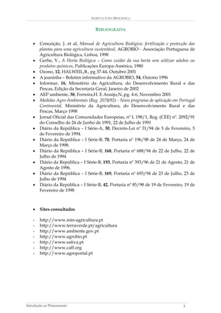 AGRICULTURA BIOLÓGICA 
BIBLIOGRAFIA 
• Conceição, J. et al, Manual de Agricultura Biológica: fertilização e protecção das plantas para uma agricultura sustentável, AGROBIO - Associação Portuguesa de Agricultura Biológica, Lisboa, 1998 
• Gerbe, V., A Horta Biológica – Como cuidar da sua horta sem utilizar adubos ou produtos químicos, Publicações Europa-América, 1980 
• Ozono, 12, HALWEIL,B., pg 37-44, Outubro 2001 
• A joaninha – Boletim informativo da AGROBIO, 54, Outono 1996 
• Informar, 16, Ministério da Agricultura, do Desenvolvimento Rural e das Pescas, Edição da Secretaria Geral, Janeiro de 2002 
• AEP ambiente, 58, Ferreira,H. E Araújo,N.,pg. 4-6, Novembro 2001 
• Medidas Agro-Ambientais (Reg. 2078/92) - Novo programa de aplicação em Portugal Continental, Ministério da Agricultura, do Desenvolvimento Rural e das Pescas, Março 1998 
• Jornal Oficial das Comunidades Europeias, nº L 198/1, Reg. (CEE) nº. 2092/91 do Conselho de 24 de Junho de 1991, 22 de Julho de 1991 
• Diário da República – I Série-A, 30, Decreto-Lei nº 31/94 de 5 de Fevereiro, 5 de Fevereiro de 1994. 
• Diário da República – I Série-B, 70, Portaria nº 196/98 de 24 de Março, 24 de Março de 1998. 
• Diário da República – I Série-B, 168, Portaria nº 688/94 de 22 de Julho, 22 de Julho de 1994 
• Diário da República – I Série-B, 193, Portaria nº 393/96 de 21 de Agosto, 21 de Agosto de 1996. 
• Diário da República – I Série-B, 169, Portaria nº 693/94 de 23 de Julho, 23 de Julho de 1994 
• Diário da República – I Série-B, 42, Portaria nº 85/98 de 19 de Fevereiro, 19 de Fevereiro de 1998 
• Sites consultados 
- http://www.min-agricultura.pt 
- http://www.terraverde.pt/agricultura 
- http://www.ambiente.gov.pt 
- http://www.agrobio.pt 
- http://www.sativa.pt 
- http://www.caff.org 
- http://www.agroportal.pt 
Introdução ao Planeamento 8 
