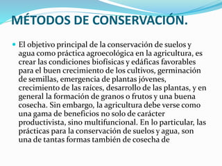 MÉTODOS DE CONSERVACIÓN.
 El objetivo principal de la conservación de suelos y
agua como práctica agroecológica en la agricultura, es
crear las condiciones biofísicas y edáficas favorables
para el buen crecimiento de los cultivos, germinación
de semillas, emergencia de plantas jóvenes,
crecimiento de las raíces, desarrollo de las plantas, y en
general la formación de granos o frutos y una buena
cosecha. Sin embargo, la agricultura debe verse como
una gama de beneficios no solo de carácter
productivista, sino multifuncional. En lo particular, las
prácticas para la conservación de suelos y agua, son
una de tantas formas también de cosecha de
 