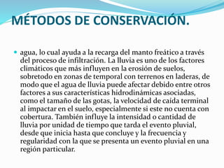 MÉTODOS DE CONSERVACIÓN.
 agua, lo cual ayuda a la recarga del manto freático a través
del proceso de infiltración. La lluvia es uno de los factores
climáticos que más influyen en la erosión de suelos,
sobretodo en zonas de temporal con terrenos en laderas, de
modo que el agua de lluvia puede afectar debido entre otros
factores a sus características hidrodinámicas asociadas,
como el tamaño de las gotas, la velocidad de caída terminal
al impactar en el suelo, especialmente si este no cuenta con
cobertura. También influye la intensidad o cantidad de
lluvia por unidad de tiempo que tarda el evento pluvial,
desde que inicia hasta que concluye y la frecuencia y
regularidad con la que se presenta un evento pluvial en una
región particular.
 