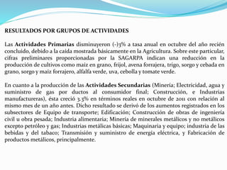 RESULTADOS POR GRUPOS DE ACTIVIDADES
Las Actividades Primarias disminuyeron (-)3% a tasa anual en octubre del año recién
concluido, debido a la caída mostrada básicamente en la Agricultura. Sobre este particular,
cifras preliminares proporcionadas por la SAGARPA indican una reducción en la
producción de cultivos como maíz en grano, frijol, avena forrajera, trigo, sorgo y cebada en
grano, sorgo y maíz forrajero, alfalfa verde, uva, cebolla y tomate verde.
En cuanto a la producción de las Actividades Secundarias (Minería; Electricidad, agua y
suministro de gas por ductos al consumidor final; Construcción, e Industrias
manufactureras), ésta creció 3.3% en términos reales en octubre de 2011 con relación al
mismo mes de un año antes. Dicho resultado se derivó de los aumentos registrados en los
subsectores de Equipo de transporte; Edificación; Construcción de obras de ingeniería
civil u obra pesada; Industria alimentaria; Minería de minerales metálicos y no metálicos
excepto petróleo y gas; Industrias metálicas básicas; Maquinaria y equipo; industria de las
bebidas y del tabaco; Transmisión y suministro de energía eléctrica, y Fabricación de
productos metálicos, principalmente.
 