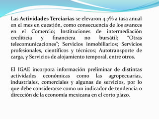 Las Actividades Terciarias se elevaron 4.7% a tasa anual
en el mes en cuestión, como consecuencia de los avances
en el Comercio; Instituciones de intermediación
crediticia y financiera no bursátil; “Otras
telecomunicaciones”; Servicios inmobiliarios; Servicios
profesionales, científicos y técnicos; Autotransporte de
carga, y Servicios de alojamiento temporal, entre otros.
El IGAE incorpora información preliminar de distintas
actividades económicas como las agropecuarias,
industriales, comerciales y algunas de servicios, por lo
que debe considerarse como un indicador de tendencia o
dirección de la economía mexicana en el corto plazo.
 