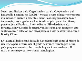 Según estadísticas de la Organización para la Cooperación y el
Desarrollo Económicos (OCDE), México ocupa el lugar 30 entre sus
miembros en cuanto a patentes, científicos, negocios basados en
tecnología, investigaciones, fuentes de empleo para científicos y
porcentaje del Producto Interno Bruto (PIB) destinado a la
Investigación y Desarrollo (I&D), y muestra un gran rezago en este
sentido aún en relación con otros países en vías de desarrollo como
Brasil y China.
En la actualidad se considera a la nanotecnología como el marco de
referencia para determinar el grado de avance tecnológico de un
país, ya que es en este rubro donde hoy naciones en desarrollo
realizan sus mayores inversiones tecnológicas.
 