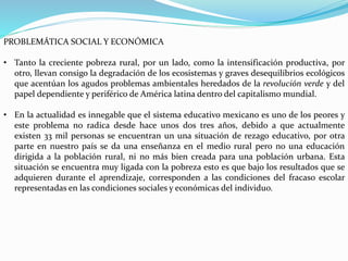 PROBLEMÁTICA SOCIAL Y ECONÓMICA
• Tanto la creciente pobreza rural, por un lado, como la intensificación productiva, por
otro, llevan consigo la degradación de los ecosistemas y graves desequilibrios ecológicos
que acentúan los agudos problemas ambientales heredados de la revolución verde y del
papel dependiente y periférico de América latina dentro del capitalismo mundial.
• En la actualidad es innegable que el sistema educativo mexicano es uno de los peores y
este problema no radica desde hace unos dos tres años, debido a que actualmente
existen 33 mil personas se encuentran un una situación de rezago educativo, por otra
parte en nuestro país se da una enseñanza en el medio rural pero no una educación
dirigida a la población rural, ni no más bien creada para una población urbana. Esta
situación se encuentra muy ligada con la pobreza esto es que bajo los resultados que se
adquieren durante el aprendizaje, corresponden a las condiciones del fracaso escolar
representadas en las condiciones sociales y económicas del individuo.
 