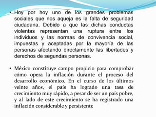 • Hoy por hoy uno de los grandes problemas
sociales que nos aqueja es la falta de seguridad
ciudadana. Debido a que las dichas conductas
violentas representan una ruptura entre los
individuos y las normas de convivencia social,
impuestas y aceptadas por la mayoría de las
personas afectando directamente las libertades y
derechos de segundas personas.
• México constituye campo propicio para comprobar
cómo opera la inflación durante el proceso del
desarrollo económico. En el curso de los últimos
veinte años, el país ha logrado una tasa de
crecimiento muy rápido, a pesar de ser un país pobre,
y al lado de este crecimiento se ha registrado una
inflación considerable y persistente
 