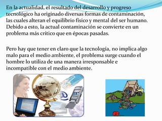 En la actualidad, el resultado del desarrollo y progreso
tecnológico ha originado diversas formas de contaminación,
las cuales alteran el equilibrio físico y mental del ser humano.
Debido a esto, la actual contaminación se convierte en un
problema más crítico que en épocas pasadas.
Pero hay que tener en claro que la tecnología, no implica algo
malo para el medio ambiente, el problema surge cuando el
hombre lo utiliza de una manera irresponsable e
incompatible con el medio ambiente.
 
