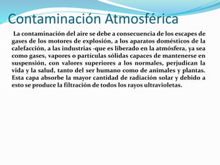 Contaminación Atmosférica
La contaminación del aire se debe a consecuencia de los escapes de
gases de los motores de explosión, a los aparatos domésticos de la
calefacción, a las industrias -que es liberado en la atmósfera, ya sea
como gases, vapores o partículas sólidas capaces de mantenerse en
suspensión, con valores superiores a los normales, perjudican la
vida y la salud, tanto del ser humano como de animales y plantas.
Esta capa absorbe la mayor cantidad de radiación solar y debido a
esto se produce la filtración de todos los rayos ultravioletas.
 