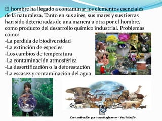El hombre ha llegado a contaminar los elementos esenciales
de la naturaleza. Tanto en sus aires, sus mares y sus tierras
han sido deterioradas de una manera u otra por el hombre,
como producto del desarrollo químico industrial. Problemas
como:
-La perdida de biodiversidad
-La extinción de especies
-Los cambios de temperatura
-La contaminación atmosférica
-La desertificación o la deforestación
-La escasez y contaminación del agua
 