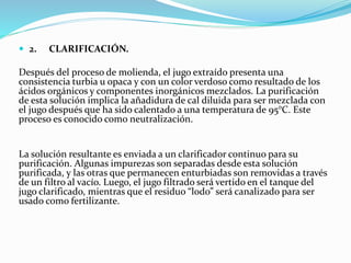  2. CLARIFICACIÓN.
Después del proceso de molienda, el jugo extraído presenta una
consistencia turbia u opaca y con un color verdoso como resultado de los
ácidos orgánicos y componentes inorgánicos mezclados. La purificación
de esta solución implica la añadidura de cal diluida para ser mezclada con
el jugo después que ha sido calentado a una temperatura de 95°C. Este
proceso es conocido como neutralización.
La solución resultante es enviada a un clarificador continuo para su
purificación. Algunas impurezas son separadas desde esta solución
purificada, y las otras que permanecen enturbiadas son removidas a través
de un filtro al vacío. Luego, el jugo filtrado será vertido en el tanque del
jugo clarificado, mientras que el residuo “lodo” será canalizado para ser
usado como fertilizante.
 