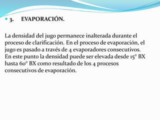  3. EVAPORACIÓN.
La densidad del jugo permanece inalterada durante el
proceso de clarificación. En el proceso de evaporación, el
jugo es pasado a través de 4 evaporadores consecutivos.
En este punto la densidad puede ser elevada desde 15° BX
hasta 60° BX como resultado de los 4 procesos
consecutivos de evaporación.
 