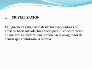4. CRISTALIZACIÓN.
El jugo que es canalizado desde los evaporadores es
enviado hacia un colector a vacío para su concentración
en melaza. La melaza será llevada hacia un agitador de
azúcar que cristalizará la mezcla.
 