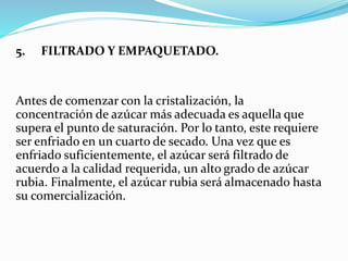 5. FILTRADO Y EMPAQUETADO.
Antes de comenzar con la cristalización, la
concentración de azúcar más adecuada es aquella que
supera el punto de saturación. Por lo tanto, este requiere
ser enfriado en un cuarto de secado. Una vez que es
enfriado suficientemente, el azúcar será filtrado de
acuerdo a la calidad requerida, un alto grado de azúcar
rubia. Finalmente, el azúcar rubia será almacenado hasta
su comercialización.
 