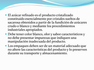  El azúcar refinado es el producto cristalizado
constituido esencialmente por cristales sueltos de
sacarosa obtenidos a partir de la fundición de azúcares
crudo o blanco y mediante los procedimientos
industriales apropiados.
 Debe tener color blanco, olor y sabor característicos y
no debe presentar impurezas que indiquen una
manipulación inadecuada del producto.
 Los empaques deben ser de un material adecuado que
no altere las características del producto y lo preserven
durante su transporte y almacenamiento.
 