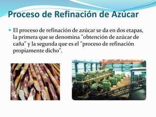 Proceso de Refinación de Azúcar
 El proceso de refinación de azúcar se da en dos etapas,
la primera que se denomina "obtención de azúcar de
caña" y la segunda que es el "proceso de refinación
propiamente dicho".
 