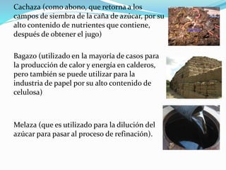 Cachaza (como abono, que retorna a los
campos de siembra de la caña de azúcar, por su
alto contenido de nutrientes que contiene,
después de obtener el jugo)
Bagazo (utilizado en la mayoría de casos para
la producción de calor y energía en calderos,
pero también se puede utilizar para la
industria de papel por su alto contenido de
celulosa)
Melaza (que es utilizado para la dilución del
azúcar para pasar al proceso de refinación).
 