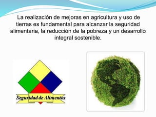La realización de mejoras en agricultura y uso de
tierras es fundamental para alcanzar la seguridad
alimentaria, la reducción de la pobreza y un desarrollo
integral sostenible.
 