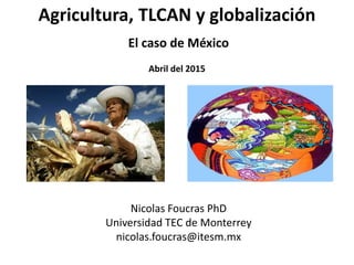 Agricultura, TLCAN y globalización
El caso de México
Abril del 2015
Nicolas Foucras PhD
Universidad TEC de Monterrey
nicolas.foucras@itesm.mx
 