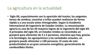 La agricultura en la actualidad
• Siglo XX, especialmente con la aparición del tractor, las exigentes
tareas de sembrar, cosechar y trillar pueden realizarse de forma
rápida y a una escala antes inimaginable. Según la Academia
Internacional de Ingeniería de Estados Unidos. La mecanización
agraria es uno de los 20 mayores logros de la ingeniería del siglo XX.
A principios del siglo XX, en Estados Unidos se necesitaba un
granjero para alimentar de 2 a 5 personas, mientras que hoy, gracias
a la tecnología, los agroquímicos y las variedades actuales, un
granjero puede alimentar a 130 personas. El costo de esta
productividad es un gran consumo energético, generalmente de
combustibles fósiles.
 