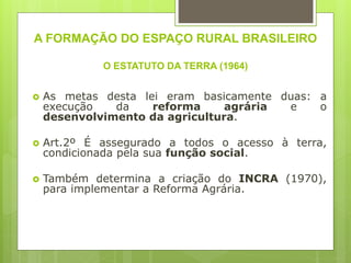 A FORMAÇÃO DO ESPAÇO RURAL BRASILEIRO
O ESTATUTO DA TERRA (1964)
 As metas desta lei eram basicamente duas: a
execução da reforma agrária e o
desenvolvimento da agricultura.
 Art.2º É assegurado a todos o acesso à terra,
condicionada pela sua função social.
 Também determina a criação do INCRA (1970),
para implementar a Reforma Agrária.
 