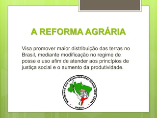 A REFORMA AGRÁRIA
Visa promover maior distribuição das terras no
Brasil, mediante modificação no regime de
posse e uso afim de atender aos princípios de
justiça social e o aumento da produtividade.
 