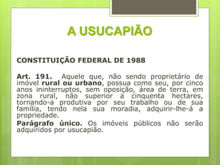 A USUCAPIÃO
CONSTITUIÇÃO FEDERAL DE 1988
Art. 191. Aquele que, não sendo proprietário de
imóvel rural ou urbano, possua como seu, por cinco
anos ininterruptos, sem oposição, área de terra, em
zona rural, não superior a cinquenta hectares,
tornando-a produtiva por seu trabalho ou de sua
família, tendo nela sua moradia, adquirir-lhe-á a
propriedade.
Parágrafo único. Os imóveis públicos não serão
adquiridos por usucapião.
 