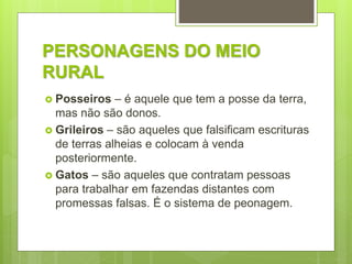 PERSONAGENS DO MEIO
RURAL
 Posseiros – é aquele que tem a posse da terra,
mas não são donos.
 Grileiros – são aqueles que falsificam escrituras
de terras alheias e colocam à venda
posteriormente.
 Gatos – são aqueles que contratam pessoas
para trabalhar em fazendas distantes com
promessas falsas. É o sistema de peonagem.
 