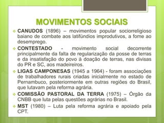 MOVIMENTOS SOCIAIS
 CANUDOS (1896) – movimentos popular sociorreligioso
baiano de combate aos latifúndios improdutivos, a fome ao
desemprego.
 CONTESTADO - movimento social decorrente
principalmente da falta de regularização da posse de terras
e da insatisfação do povo à doação de terras, nas divisas
do PR e SC, aos madeireiros.
 LIGAS CAMPONESAS (1945 a 1964) - foram associações
de trabalhadores rurais criadas inicialmente no estado de
Pernambuco, posteriormente em outras regiões do Brasil,
que lutavam pela reforma agrária.
 COMISSÃO PASTORAL DA TERRA (1975) – Órgão da
CNBB que luta pelas questões agrárias no Brasil.
 MST (1980) – Luta pela reforma agrária e apoiado pela
CPT.
 