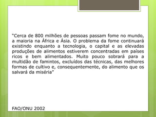 “Cerca de 800 milhões de pessoas passam fome no mundo,
a maioria na África e Ásia. O problema da fome continuará
existindo enquanto a tecnologia, o capital e as elevadas
produções de alimentos estiverem concentradas em países
ricos e bem alimentados. Muito pouco sobrará para a
multidão de famintos, excluídos das técnicas, das melhores
formas de cultivo e, consequentemente, do alimento que os
salvará da miséria”
FAO/ONU 2002
 