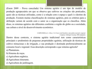 (Enem 2009 – Prova cancelada) Um sistema agrário é um tipo de modelo de
produção agropecuária em que se observa que cultivos ou criações são praticados,
quais são as técnicas utilizadas, como é a relação com o espaço e qual é o destino da
produção. Existem muitas classificações de sistemas agrários, pois os critérios para a
definição variam de acordo com o autor ou a organização que os classifica. Além
disso, os sistemas agrários são diferentes conforme a região do globo ou a sociedade,
sua cultura e nível de desenvolvimento econômico.
CAMPANHOLA, C.; Silva, J. G. O novo rural brasileiro, uma análise nacional e regional.
Campinas: Embrapa/Unicamp, 2000 (adaptado).
Dentro desse contexto, o sistema agrário tradicional tem como características
principais o predomínio de pequenas propriedades agrárias, utilização de técnicas de
cultivo minuciosas e de irrigação, e sua produção é destinada preferencialmente ao
consumo local e regional. Essa descrição corresponde a que sistema agrícola?
a) Plantations.
b) Sistema de roças.
c) Agricultura orgânica.
d) Agricultura itinerante.
e) Agricultura de jardinagem.
 