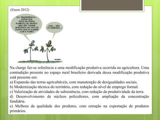 (Enem 2012)
Disponível em: http://nutriteengv.blogspot.com.br. Acesso em: 28 dez. 2011.
Na charge faz-se referência a uma modificação produtiva ocorrida na agricultura. Uma
contradição presente no espaço rural brasileiro derivada dessa modificação produtiva
está presente em:
a) Expansão das terras agricultáveis, com manutenção de desigualdades sociais.
b) Modernização técnica do território, com redução do nível de emprego formal.
c) Valorização de atividades de subsistência, com redução da produtividade da terra.
d) Desenvolvimento de núcleos policultores, com ampliação da concentração
fundiária.
e) Melhora da qualidade dos produtos, com retração na exportação de produtos
primários.
 