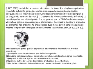 (UNEB 2013) Um bilhão de pessoas são vítimas da fome. A produção da agricultura
mundial é suficiente para alimentá-las, mas os produtos não são distribuídos
adequadamente. Mesmo que fossem, muitos não teriam condições de comprar, e
os preços não parariam de subir. [...] O sistema de alimentos do mundo enfrenta [...]
desafios poderosos e interligados. Precisa garantir que os 7 bilhões de pessoas que
vivem hoje estejam adequadamente alimentadas; é necessário duplicar a produção
de alimentos nos próximos 40 anos; e essas duas metas devem ser perseguidas ao
mesmo tempo e em condições ambientalmente sustentáveis. (FOLEY, 2012, p. 32).
Entre as soluções para a questão da produção de alimentos e da alimentação mundial,
encontra-se
01) aumentar o uso de fertilizantes e de defensivos agrícolas.
02) mudar a política agrícola dos países subdesenvolvidos, ainda voltada para a exportação.
03) expandir a atividade agrícola para as savanas e os cerrados.
04) proibir o cultivo de vegetais destinados à produção de biocombustíveis.
05) incentivar o consumo de carne bovina per capita e diminuir o consumo de grãos.
 