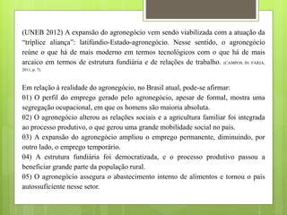 (UNEB 2012) A expansão do agronegócio vem sendo viabilizada com a atuação da
“tríplice aliança”: latifúndio-Estado-agronegócio. Nesse sentido, o agronegócio
reúne o que há de mais moderno em termos tecnológicos com o que há de mais
arcaico em termos de estrutura fundiária e de relações de trabalho. (CAMPOS. IN: FARIA,
2011, p. 7).
Em relação à realidade do agronegócio, no Brasil atual, pode-se afirmar:
01) O perfil do emprego gerado pelo agronegócio, apesar de formal, mostra uma
segregação ocupacional, em que os homens são maioria absoluta.
02) O agronegócio alterou as relações sociais e a agricultura familiar foi integrada
ao processo produtivo, o que gerou uma grande mobilidade social no país.
03) A expansão do agronegócio ampliou o emprego permanente, diminuindo, por
outro lado, o emprego temporário.
04) A estrutura fundiária foi democratizada, e o processo produtivo passou a
beneficiar grande parte da população rural.
05) O agronegócio assegura o abastecimento interno de alimentos e tornou o país
autossuficiente nesse setor.
 