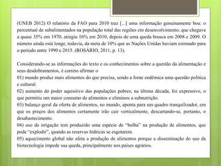 (UNEB 2012) O relatório da FAO para 2010 traz [...] uma informação genuinamente boa: o
percentual de subalimentados na população total das regiões em desenvolvimento, que chegava
a quase 35% em 1970, atingiu 16% em 2010, depois de uma queda brusca em 2008 e 2009. O
número ainda está longe, todavia, da meta de 10% que as Nações Unidas haviam estimado para
o período entre 1990 e 2015. (ROSÁRIO, 2011, p. 13).
Considerando-se as informações do texto e os conhecimentos sobre a questão da alimentação e
seus desdobramentos, é correto afirmar o
01) mundo produz mais alimentos do que precisa, sendo a fome endêmica uma questão política
e cultural.
02) aumento do poder aquisitivo das populações pobres, na última década, foi expressivo, o
que permitiu um maior consumo de alimentos e eliminou a subnutrição.
03) balanço geral da oferta de alimentos, no mundo, aponta para um quadro tranquilizador, em
que os preços dos alimentos certamente irão cair verticalmente, descartando-se, portanto, o
desabastecimento.
04) uso da irrigação tem produzido uma espécie de “bolha” na produção de alimentos, que
pode “explodir”, quando as reservas hídricas se esgotarem.
05) aquecimento global não afeta a produção de alimentos porque a disseminação do uso da
biotecnologia impede sua queda, principalmente nos países agrários.
 
