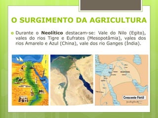O SURGIMENTO DA AGRICULTURA
 Durante o Neolítico destacam-se: Vale do Nilo (Egito),
vales do rios Tigre e Eufrates (Mesopotâmia), vales dos
rios Amarelo e Azul (China), vale dos rio Ganges (Índia).
 
